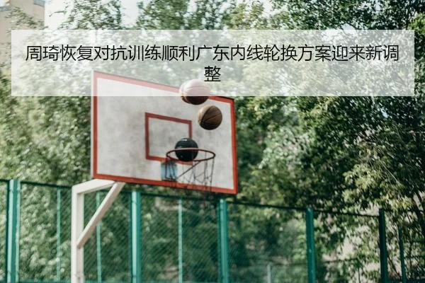 周琦恢复对抗训练顺利广东内线轮换方案迎来新调整
